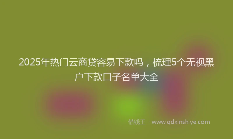 2025年热门云商贷容易下款吗，梳理5个无视黑户下款口子名单大全
