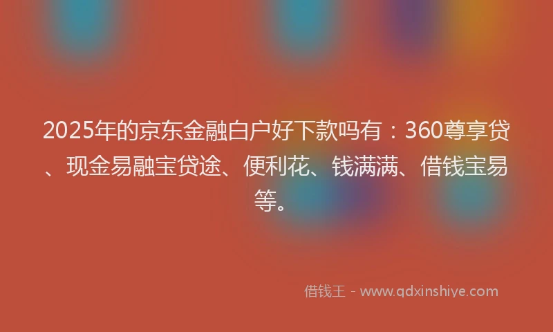2025年的京东金融白户好下款吗有：360尊享贷、现金易融宝贷途、便利花、钱满满、借钱宝易等。