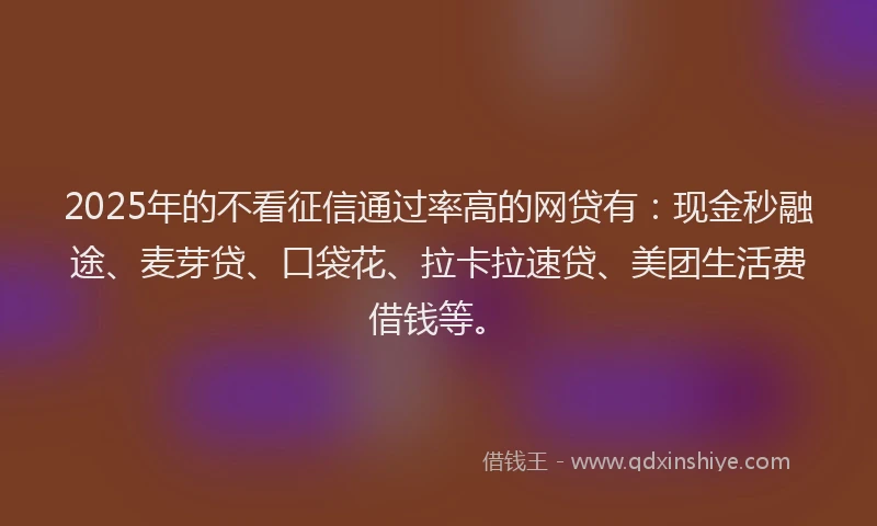 2025年的不看征信通过率高的网贷有：现金秒融途、麦芽贷、口袋花、拉卡拉速贷、美团生活费借钱等。
