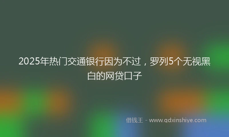 2025年热门交通银行因为不过，罗列5个无视黑白的网贷口子