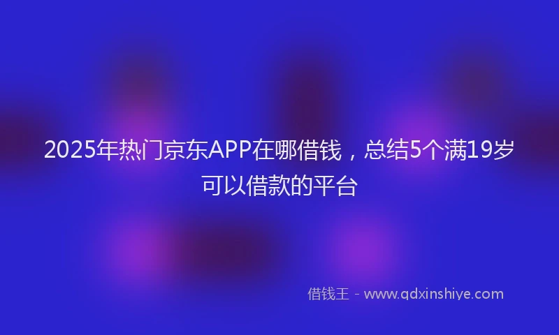 2025年热门京东APP在哪借钱，总结5个满19岁可以借款的平台