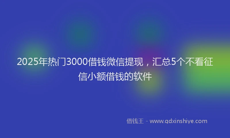 2025年热门3000借钱微信提现，汇总5个不看征信小额借钱的软件