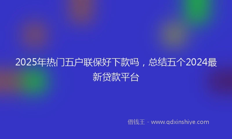 2025年热门五户联保好下款吗，总结五个2024最新贷款平台