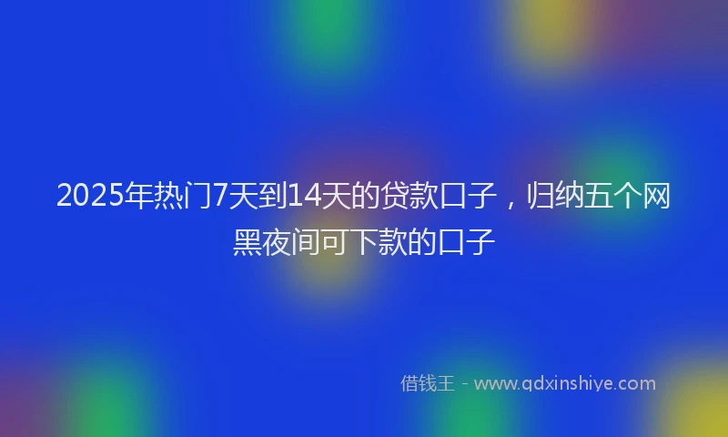 2025年热门7天到14天的贷款口子，归纳五个网黑夜间可下款的口子