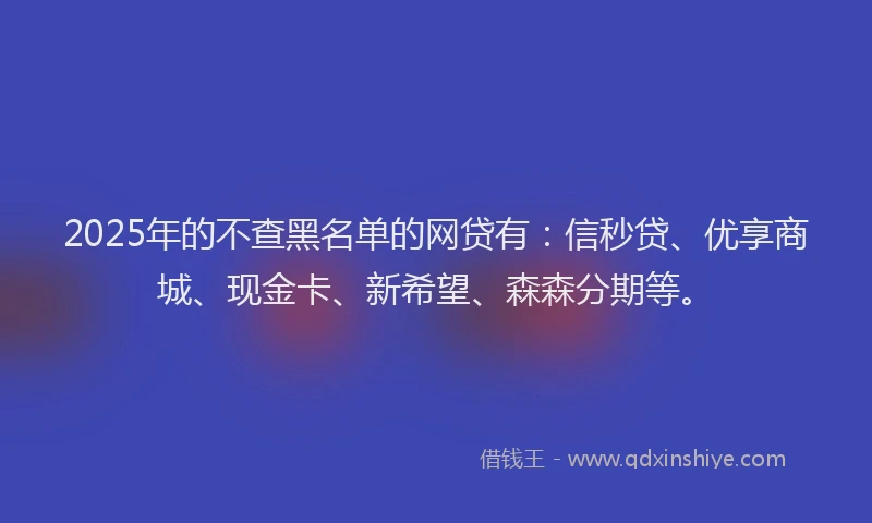 2025年的不查黑名单的网贷有：信秒贷、优享商城、现金卡、新希望、森森分期等。