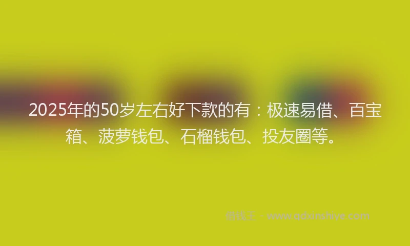 2025年的50岁左右好下款的有：极速易借、百宝箱、菠萝钱包、石榴钱包、投友圈等。