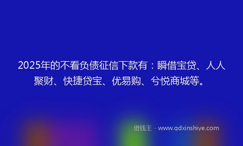 2025年的不看负债征信下款有：瞬借宝贷、人人聚财、快捷贷宝、优易购、兮悦商城等。