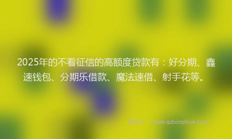 2025年的不看征信的高额度贷款有：好分期、鑫速钱包、分期乐借款、魔法速借、射手花等。