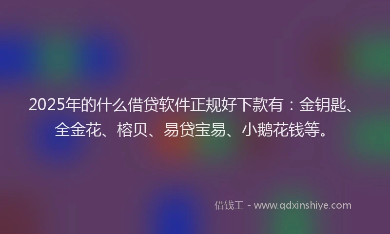 2025年的什么借贷软件正规好下款有：金钥匙、全金花、榕贝、易贷宝易、小鹅花钱等。