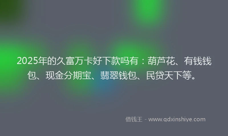 2025年的久富万卡好下款吗有：葫芦花、有钱钱包、现金分期宝、翡翠钱包、民贷天下等。