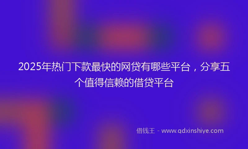 2025年热门下款最快的网贷有哪些平台，分享五个值得信赖的借贷平台