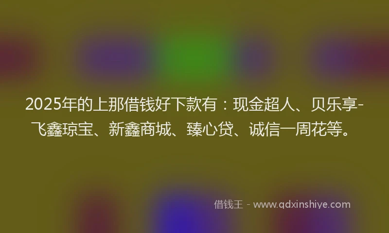 2025年的上那借钱好下款有：现金超人、贝乐享-飞鑫琼宝、新鑫商城、臻心贷、诚信一周花等。