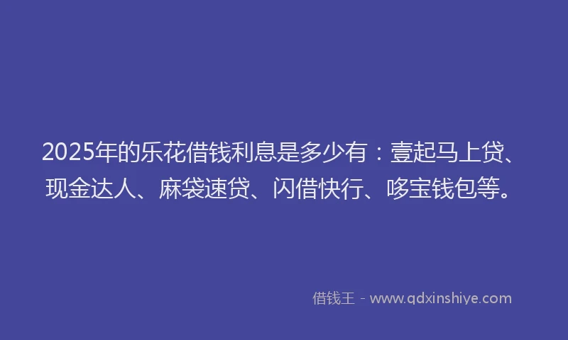 2025年的乐花借钱利息是多少有：壹起马上贷、现金达人、麻袋速贷、闪借快行、哆宝钱包等。