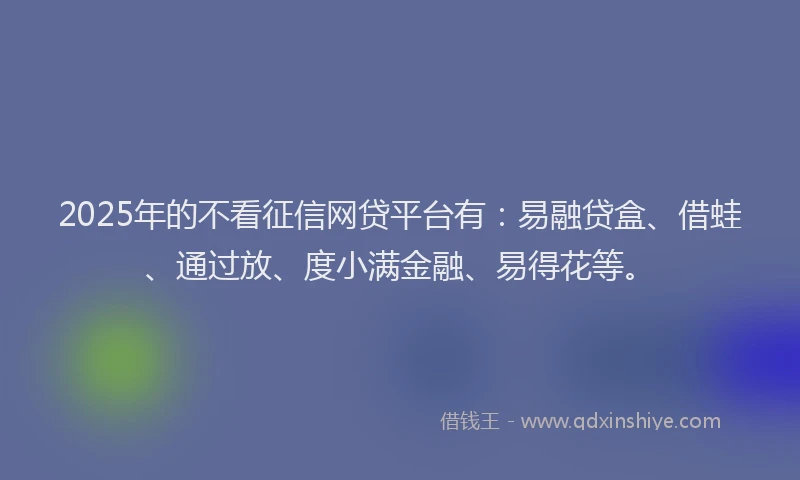 2025年的不看征信网贷平台有：易融贷盒、借蛙、通过放、度小满金融、易得花等。