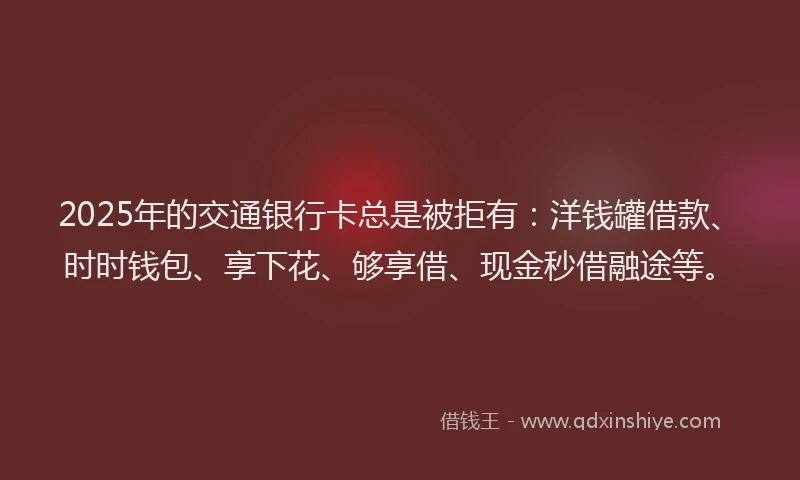 2025年的交通银行卡总是被拒有：洋钱罐借款、时时钱包、享下花、够享借、现金秒借融途等。