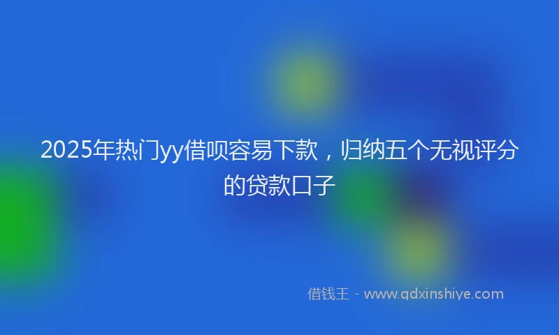 2025年热门yy借呗容易下款，归纳五个无视评分的贷款口子