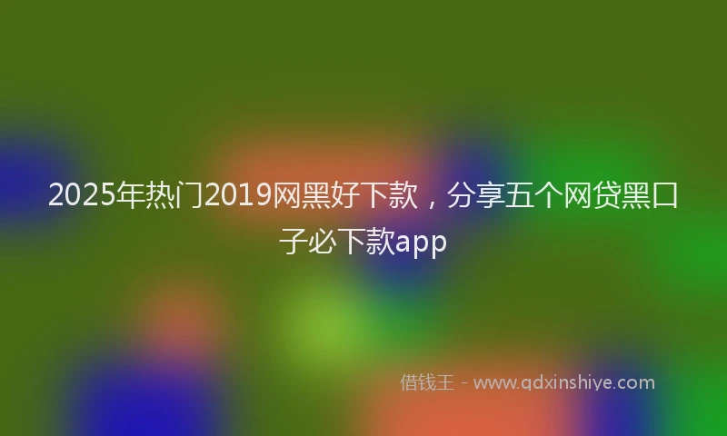 2025年热门2019网黑好下款，分享五个网贷黑口子必下款app