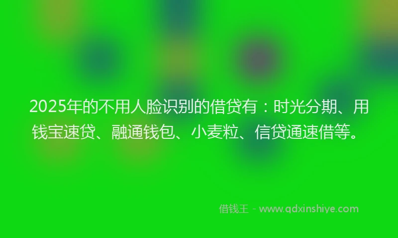 2025年的不用人脸识别的借贷有：时光分期、用钱宝速贷、融通钱包、小麦粒、信贷通速借等。