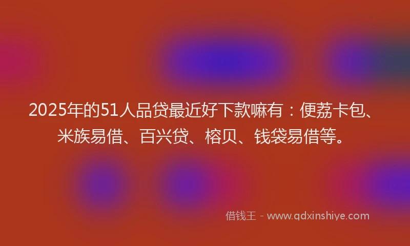 2025年的51人品贷最近好下款嘛有:便荔卡包、米族易借、百兴贷、榕贝、钱袋易借等。