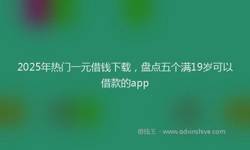 2025年热门一元借钱下载，盘点五个满19岁可以借款的app