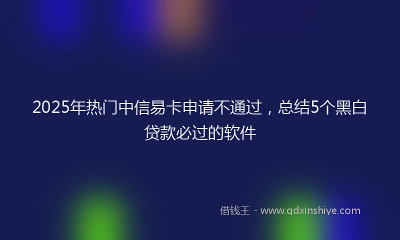 2025年热门中信易卡申请不通过，总结5个黑白贷款必过的软件