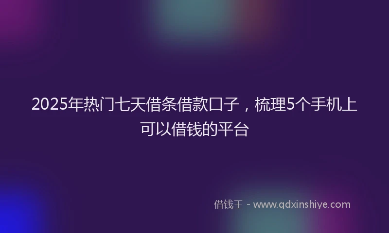 2025年热门七天借条借款口子，梳理5个手机上可以借钱的平台