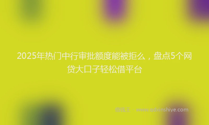 2025年热门中行审批额度能被拒么，盘点5个网贷大口子轻松借平台