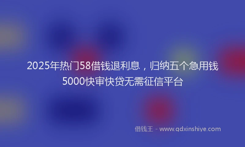 2025年热门58借钱退利息，归纳五个急用钱5000快审快贷无需征信平台
