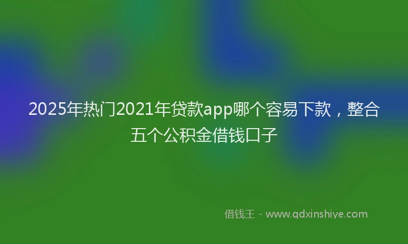 2025年热门2021年贷款app哪个容易下款，整合五个公积金借钱口子