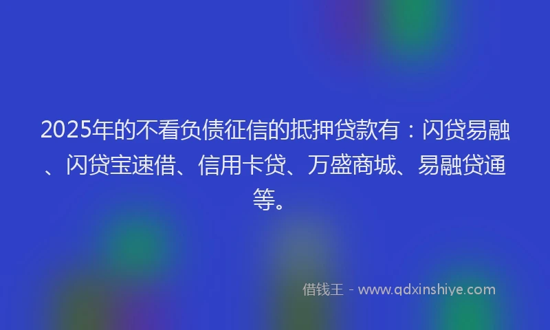 2025年的不看负债征信的抵押贷款有：闪贷易融、闪贷宝速借、信用卡贷、万盛商城、易融贷通等。