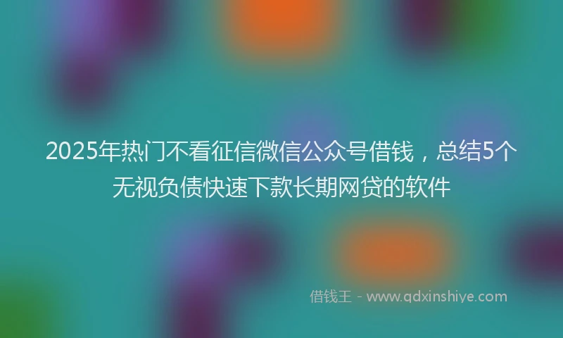 2025年热门不看征信微信公众号借钱，总结5个无视负债快速下款长期网贷的软件