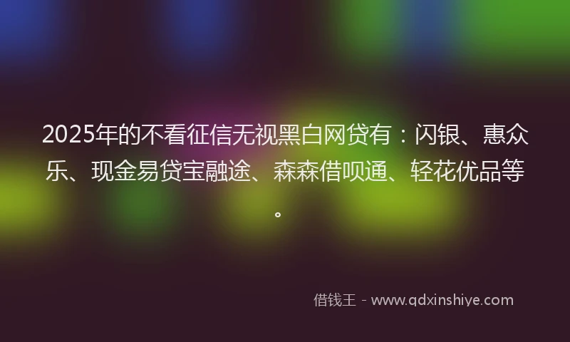 2025年的不看征信无视黑白网贷有：闪银、惠众乐、现金易贷宝融途、森森借呗通、轻花优品等。