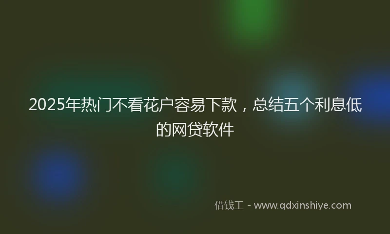 2025年热门不看花户容易下款，总结五个利息低的网贷软件