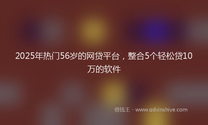2025年热门56岁的网贷平台，整合5个轻松贷10万的软件