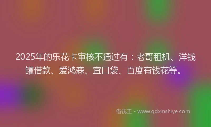 2025年的乐花卡审核不通过有：老哥租机、洋钱罐借款、爱鸿森、宜口袋、百度有钱花等。