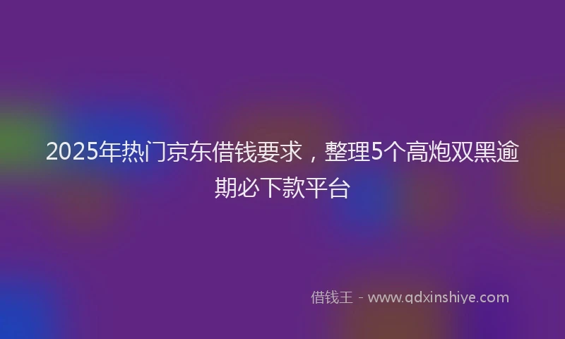 2025年热门京东借钱要求，整理5个高炮双黑逾期必下款平台