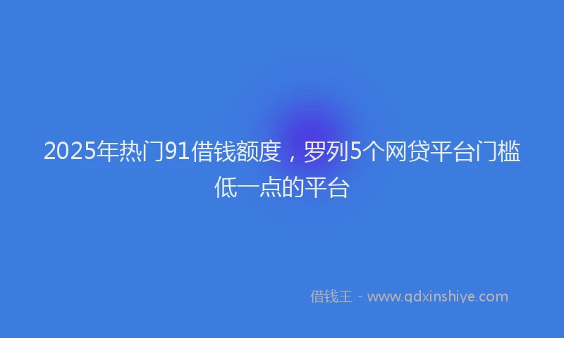 2025年热门91借钱额度，罗列5个网贷平台门槛低一点的平台