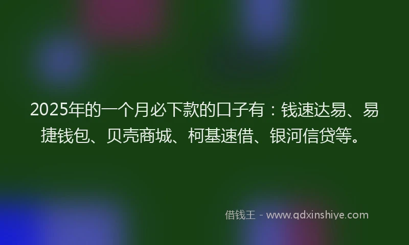 2025年的一个月必下款的口子有：钱速达易、易捷钱包、贝壳商城、柯基速借、银河信贷等。