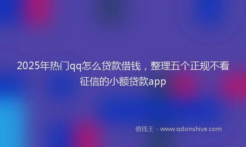 2025年热门qq怎么贷款借钱，整理五个正规不看征信的小额贷款app