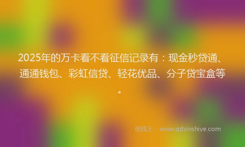 2025年的万卡看不看征信记录有：现金秒贷通、通通钱包、彩虹信贷、轻花优品、分子贷宝盒等。