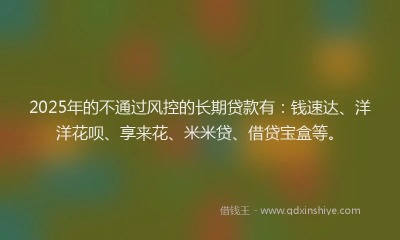 2025年的不通过风控的长期贷款有：钱速达、洋洋花呗、享来花、米米贷、借贷宝盒等。