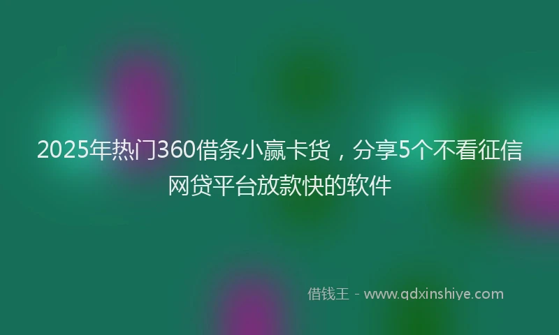 2025年热门360借条小赢卡货，分享5个不看征信网贷平台放款快的软件