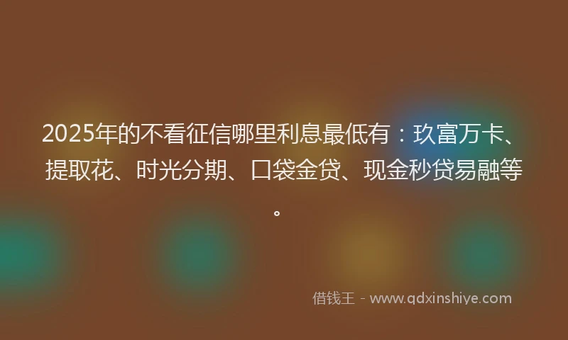 2025年的不看征信哪里利息最低有：玖富万卡、提取花、时光分期、口袋金贷、现金秒贷易融等。