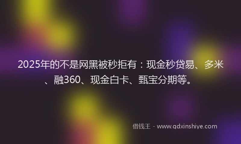 2025年的不是网黑被秒拒有：现金秒贷易、多米、融360、现金白卡、甄宝分期等。