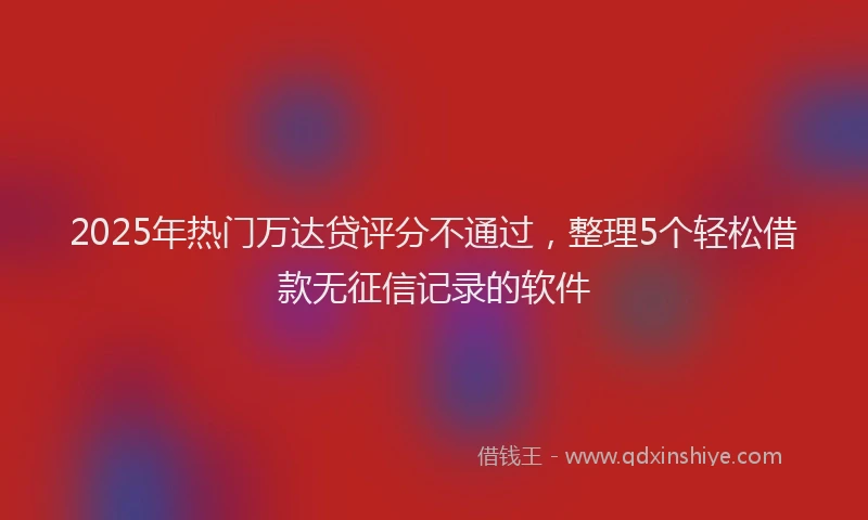2025年热门万达贷评分不通过，整理5个轻松借款无征信记录的软件