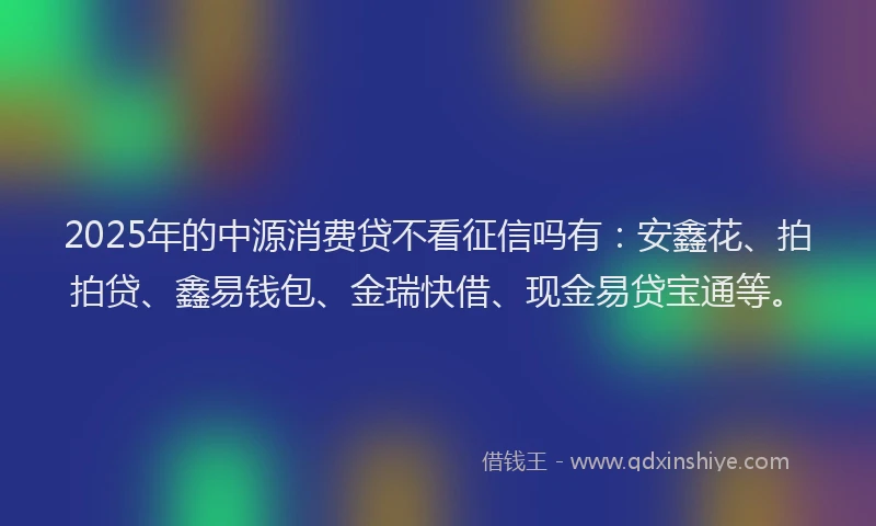 2025年的中源消费贷不看征信吗有：安鑫花、拍拍贷、鑫易钱包、金瑞快借、现金易贷宝通等。