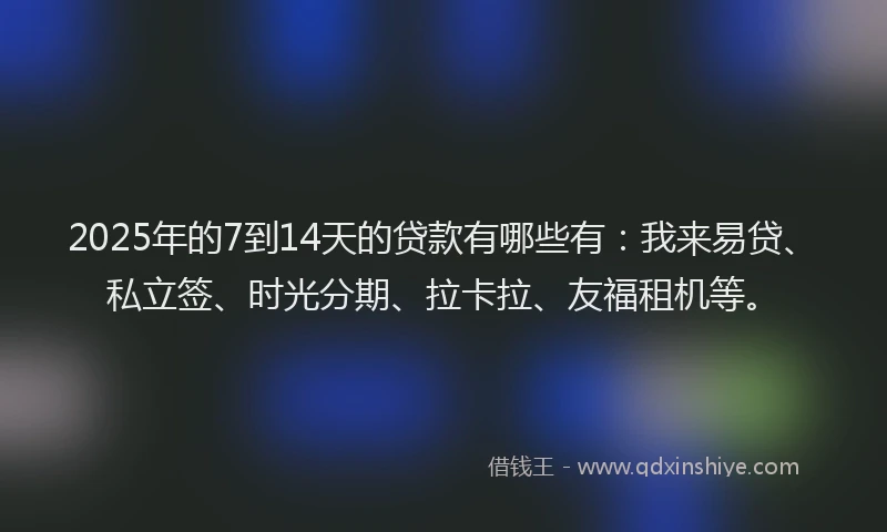 2025年的7到14天的贷款有哪些有：我来易贷、私立签、时光分期、拉卡拉、友福租机等。