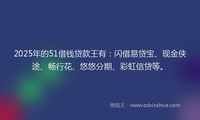 2025年的51借钱贷款王有：闪借易贷宝、现金侠途、畅行花、悠悠分期、彩虹信贷等。
