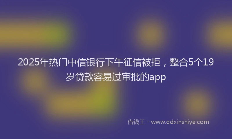 2025年热门中信银行下午征信被拒，整合5个19岁贷款容易过审批的app