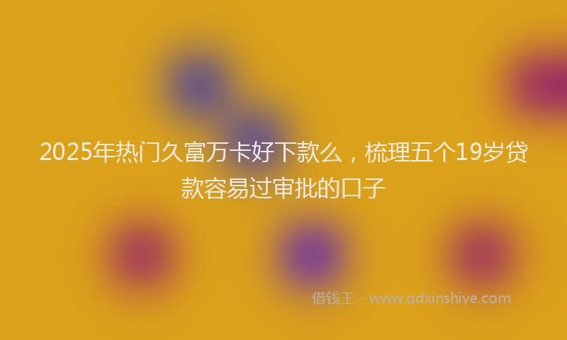 2025年热门久富万卡好下款么，梳理五个19岁贷款容易过审批的口子